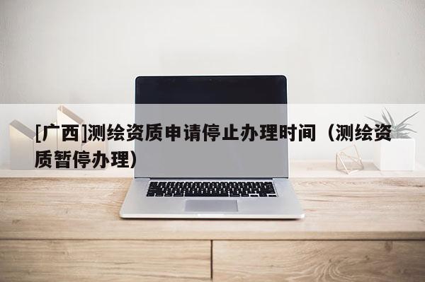 [廣西]測繪資質(zhì)申請停止辦理時(shí)間（測繪資質(zhì)暫停辦理）