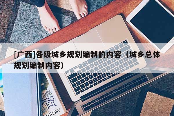[廣西]各級城鄉規劃編制的內容（城鄉總體規劃編制內容）