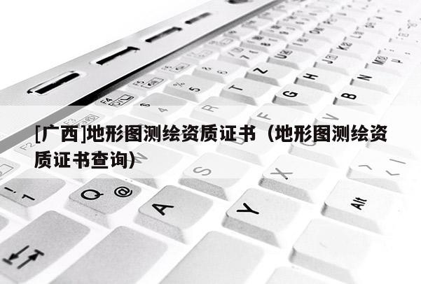 [廣西]地形圖測繪資質證書（地形圖測繪資質證書查詢）