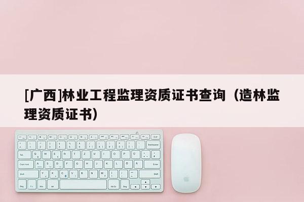 [廣西]林業(yè)工程監(jiān)理資質(zhì)證書查詢（造林監(jiān)理資質(zhì)證書）