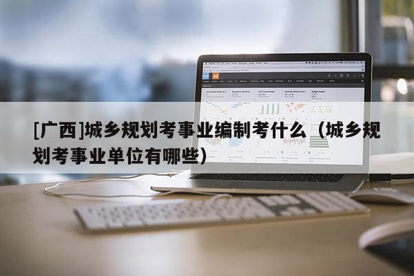 [廣西]城鄉規劃考事業編制考什么（城鄉規劃考事業單位有哪些）
