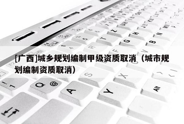 [廣西]城鄉規劃編制甲級資質取消（城市規劃編制資質取消）