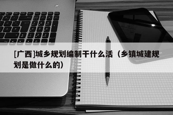[廣西]城鄉規劃編制干什么活（鄉鎮城建規劃是做什么的）