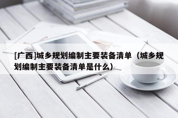 [廣西]城鄉規劃編制主要裝備清單（城鄉規劃編制主要裝備清單是什么）