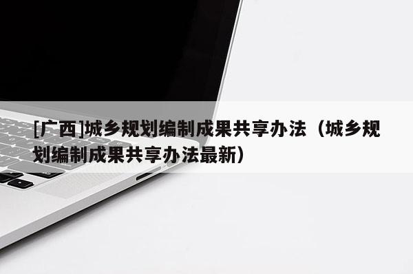 [廣西]城鄉規劃編制成果共享辦法（城鄉規劃編制成果共享辦法最新）