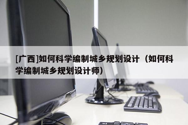 [廣西]如何科學編制城鄉規劃設計（如何科學編制城鄉規劃設計師）