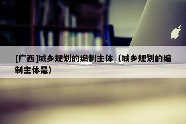 [廣西]城鄉(xiāng)規(guī)劃的編制主體（城鄉(xiāng)規(guī)劃的編制主體是）