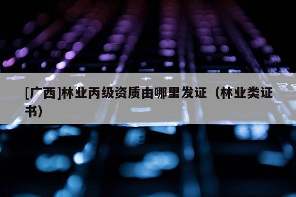 [廣西]林業(yè)丙級資質由哪里發(fā)證（林業(yè)類證書）