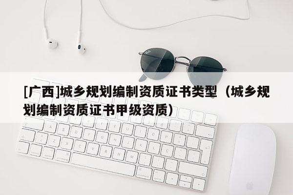 [廣西]城鄉(xiāng)規(guī)劃編制資質(zhì)證書(shū)類型（城鄉(xiāng)規(guī)劃編制資質(zhì)證書(shū)甲級(jí)資質(zhì)）