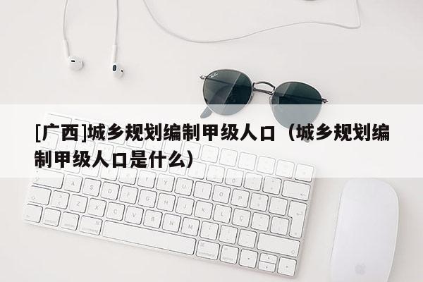 [廣西]城鄉規劃編制甲級人口（城鄉規劃編制甲級人口是什么）
