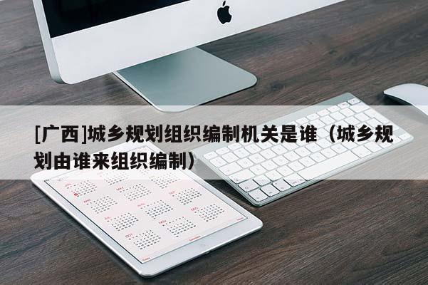 [廣西]城鄉規劃組織編制機關是誰（城鄉規劃由誰來組織編制）