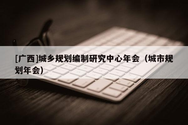 [廣西]城鄉規劃編制研究中心年會（城市規劃年會）