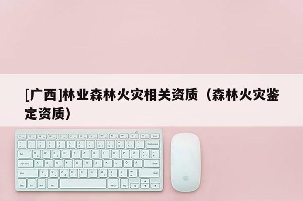 [廣西]林業(yè)森林火災(zāi)相關(guān)資質(zhì)（森林火災(zāi)鑒定資質(zhì)）