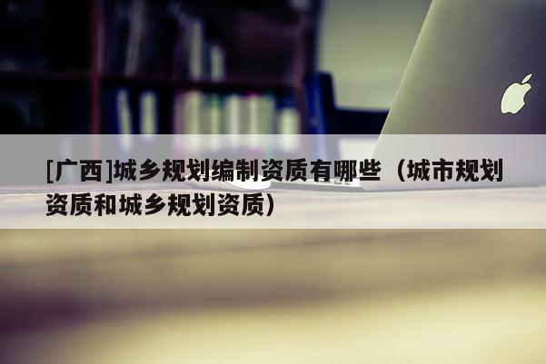 [廣西]城鄉規劃編制資質有哪些（城市規劃資質和城鄉規劃資質）