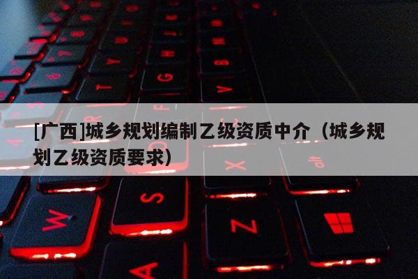 [廣西]城鄉規劃編制乙級資質中介（城鄉規劃乙級資質要求）
