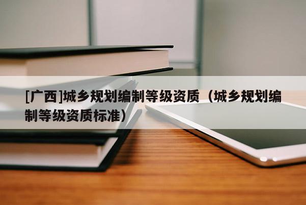[廣西]城鄉(xiāng)規(guī)劃編制等級資質（城鄉(xiāng)規(guī)劃編制等級資質標準）