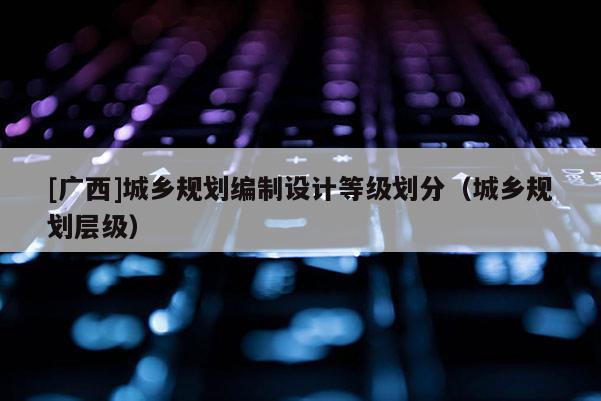 [廣西]城鄉規劃編制設計等級劃分（城鄉規劃層級）