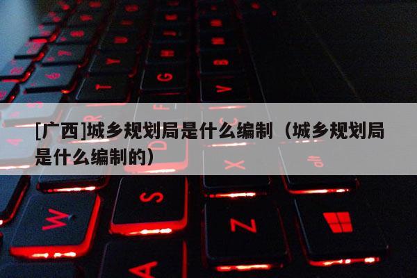 [廣西]城鄉(xiāng)規(guī)劃局是什么編制（城鄉(xiāng)規(guī)劃局是什么編制的）