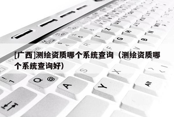 [廣西]測繪資質(zhì)哪個系統(tǒng)查詢（測繪資質(zhì)哪個系統(tǒng)查詢好）