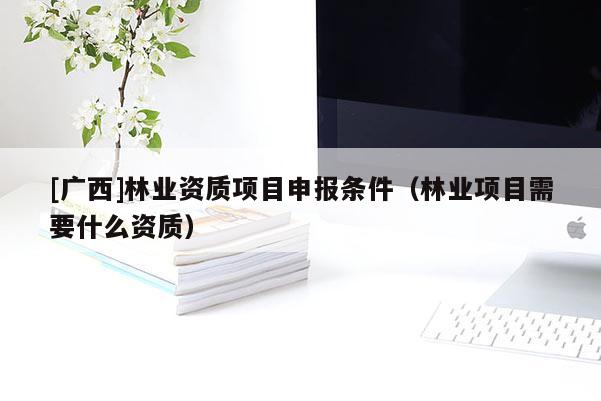 [廣西]林業(yè)資質(zhì)項(xiàng)目申報(bào)條件（林業(yè)項(xiàng)目需要什么資質(zhì)）