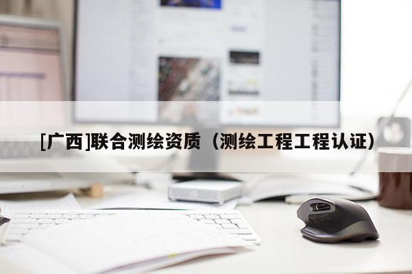 [廣西]聯合測繪資質（測繪工程工程認證）