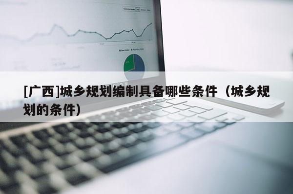 [廣西]城鄉(xiāng)規(guī)劃編制具備哪些條件（城鄉(xiāng)規(guī)劃的條件）