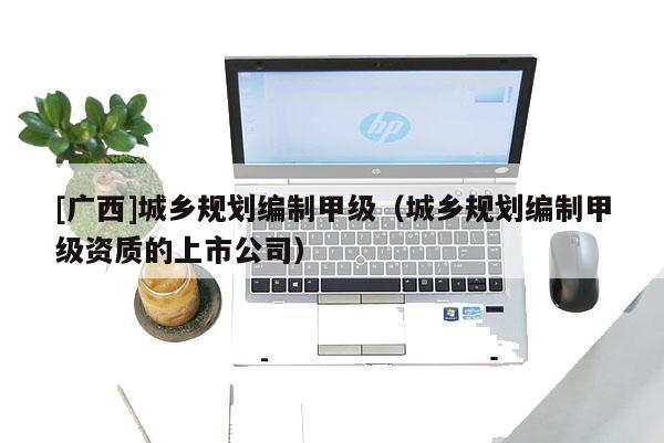 [廣西]城鄉(xiāng)規(guī)劃編制甲級（城鄉(xiāng)規(guī)劃編制甲級資質(zhì)的上市公司）