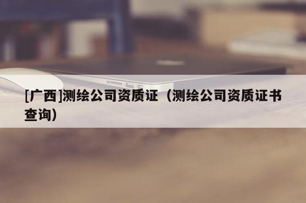 [廣西]測繪公司資質證（測繪公司資質證書查詢）