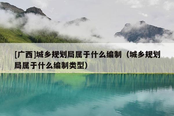 [廣西]城鄉規劃局屬于什么編制（城鄉規劃局屬于什么編制類型）