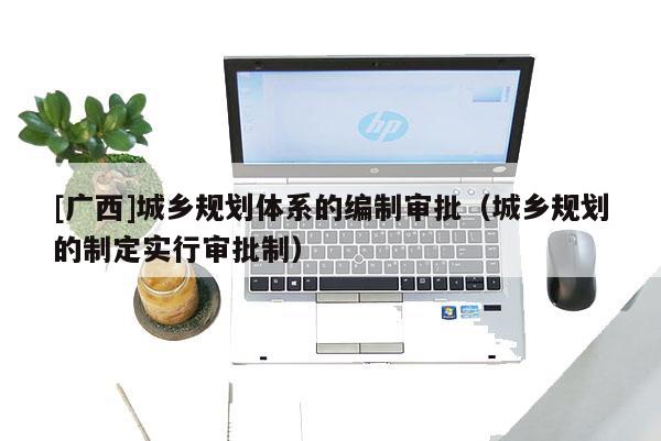 [廣西]城鄉(xiāng)規(guī)劃體系的編制審批（城鄉(xiāng)規(guī)劃的制定實行審批制）