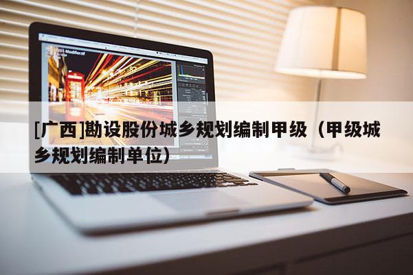 [廣西]勘設股份城鄉規劃編制甲級（甲級城鄉規劃編制單位）
