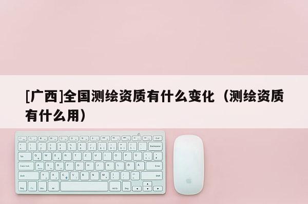 [廣西]全國測繪資質(zhì)有什么變化（測繪資質(zhì)有什么用）