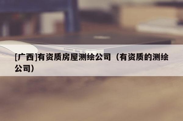 [廣西]有資質(zhì)房屋測繪公司（有資質(zhì)的測繪公司）