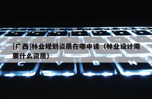 [廣西]林業規劃資質在哪申請（林業設計需要什么資質）