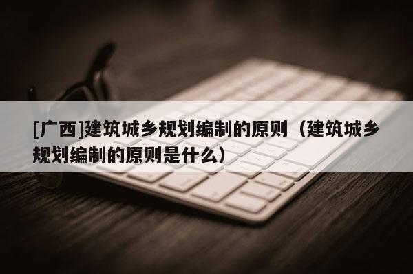 [廣西]建筑城鄉規劃編制的原則（建筑城鄉規劃編制的原則是什么）