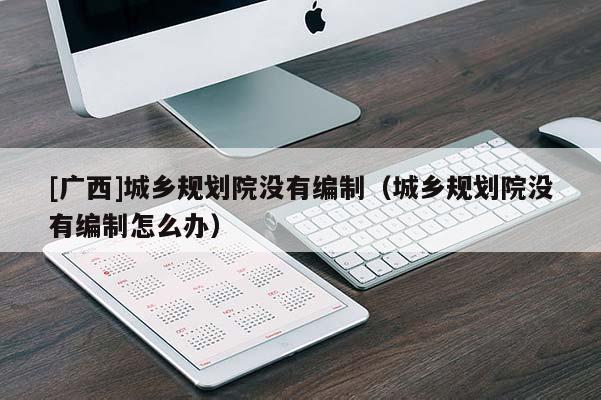 [廣西]城鄉(xiāng)規(guī)劃院沒有編制（城鄉(xiāng)規(guī)劃院沒有編制怎么辦）