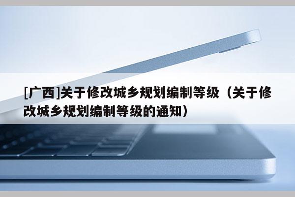 [廣西]關于修改城鄉規劃編制等級（關于修改城鄉規劃編制等級的通知）