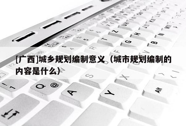 [廣西]城鄉規劃編制意義（城市規劃編制的內容是什么）