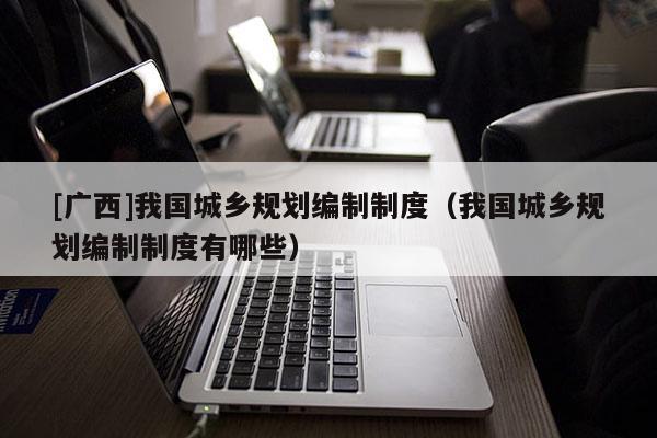 [廣西]我國城鄉規劃編制制度（我國城鄉規劃編制制度有哪些）