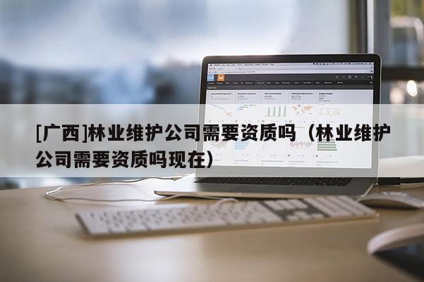 [廣西]林業維護公司需要資質嗎（林業維護公司需要資質嗎現在）