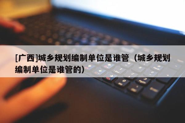 [廣西]城鄉規劃編制單位是誰管（城鄉規劃編制單位是誰管的）