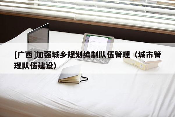 [廣西]加強(qiáng)城鄉(xiāng)規(guī)劃編制隊(duì)伍管理（城市管理隊(duì)伍建設(shè)）