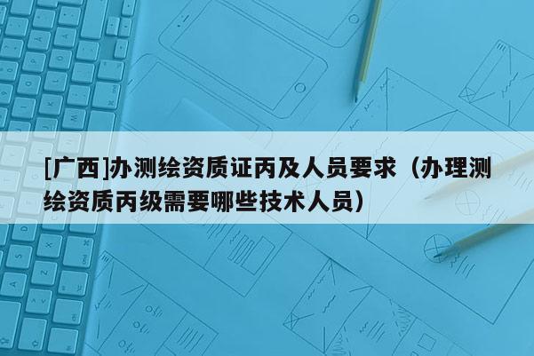 [廣西]辦測繪資質證丙及人員要求（辦理測繪資質丙級需要哪些技術人員）