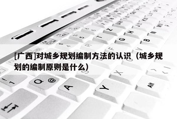 [廣西]對城鄉規劃編制方法的認識（城鄉規劃的編制原則是什么）