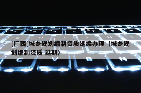 [廣西]城鄉規劃編制資質延續辦理（城鄉規劃編制資質 延期）