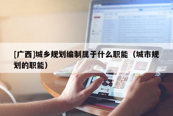 [廣西]城鄉規劃編制屬于什么職能（城市規劃的職能）