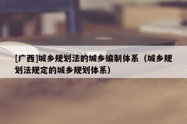 [廣西]城鄉規劃法的城鄉編制體系（城鄉規劃法規定的城鄉規劃體系）