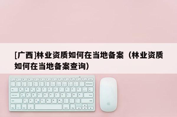 [廣西]林業資質如何在當地備案（林業資質如何在當地備案查詢）