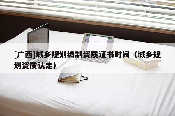 [廣西]城鄉(xiāng)規(guī)劃編制資質(zhì)證書時(shí)間（城鄉(xiāng)規(guī)劃資質(zhì)認(rèn)定）