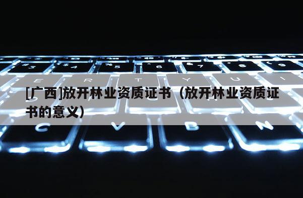 [廣西]放開(kāi)林業(yè)資質(zhì)證書(shū)（放開(kāi)林業(yè)資質(zhì)證書(shū)的意義）